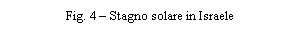 Casella di testo: IMPORTIAMO IDROGENO DAL SOLE



Salvatore Lo Presti
Facolt� di Ingegneria di Palermo, lopresti@dpce.ing.unipa.it

1. PREMESSA
 Circa ventitre anni fa ho pubblicato, con i tipi di �ILA PALMA�, un libretto dal titolo �Saline: fonti di energia� (Fig. 1); eravamo in piena crisi energetica e tutto ci� che riguardava la produzione di energia alternativa, soprattutto se ottenuta con fonti rinnovabili, �faceva notizia�. Mi ero imbattuto in un articolo di W.C. Dickinson, pubblicato sulla rivista �Solar Energy�, dove illustrava un suo studio su una possibile applicazione in Arizzona dei �solar ponds� e man mano che leggevo trovavo sempre pi� interessante l�idea di trasformare in �stagni solari� quelli che da noi in Sicilia da secoli sono �stagni salari�; le saline di Trapani. Basta cambiare la �a� in �o� ed il gioco � fatto! Tuttavia, malgrado l�abbondanza di sale e di sole e la divulgazione dell�idea anche dalla stampa nazionale, la trasformazione non � stata possibile per la levata di scudi da parte dei �fans� delle saline che purtroppo dormivano o erano in vacanza allorquando queste, in notevole parte, sono state interrate per utilizzare in qualche modo le notevoli superfici. Recentemente pare si sia risvegliata l�attenzione verso le fonti di energia pulita e, ricordandosi di quel mio libretto, qualcuno mi ha invitato ad un seminario (Agrigento � 25 ottobre 2002) per illustrare il mio progetto in merito alle saline di Trapani; rileggendo ci� che avevo scritto tanto tempo fa mi accorsi che col tempo non � cambiato molto, le considerazioni fatte nel 1980 sono ancora attuali; da qui l�interesse a questo articolo.
 Il fabbisogno di energia, nei Paesi industrializzati, � in continuo aumento; se poi a questo si aggiunge la richiesta, sempre maggiore, dei Paesi in via di sviluppo che ospitano la gran parte della popolazione mondiale, si pu� prevedere che in un prossimo futuro la richiesta di energia sar� incontenibile. Di contro, ancora oggi, per soddisfare tale domanda si sfruttano le cosiddette fonti energetiche tradizionali, cio� i combustibili fossili.
 Questa fonte, come � noto, non � inesauribile; prevedere per il futuro prossimo un regresso tecnologico per mancanza di fonti energetiche non appare peregrino. Prescindendo dal nucleare, non pi� proponibile, occorre ricercare lungo la via della semplice trasformazione delle energie esistenti al fine di ottimizzarne l�uso nel sostanziale rispetto dell'ambiente.
 L'utilizzazione dell'energia �pulita�, rispetto a quelle inquinanti, presenta l'ulteriore vantaggio di non dipendere da motivazioni politiche, che porterebbero, inevitabilmente, i Paesi poveri di materie prime a dipendere dalla volont� dei Paesi produttori. L'energia eolica, eliotermica e delle maree � ovunque presente. Il nostro Paese, poi, ed in particolare la Sicilia, si trova nelle condizioni ideali per impostare un serio programma di sfruttamento dell'energia eolica e solare. Appare quindi attuale l'idea di utilizzare il sole ai fini industriali su grande scala per la produzione d�energia elettrica che pu� avvenire per:
1)	Trasformazione diretta;
2)	Tramite produzione di calore ad alta temperatura;
3)	Tramite produzione di calore a bassa temperatura.
 Il primo punto si riferisce alle �celle fotovoltaiche� che costituiscono l�optimum; tuttavia allo stato attuale, e probabilmente anche per il prossimo avvenire, non se ne prevede uno sviluppo sostanziale a causa degli alti costi di produzione.
 Il secondo punto prevede l�utilizzo di collettori a concentrazione, che richiedono una sofisticata tecnologia al fine di renderli sempre normali all'insolazione tramite il movimento dei concentratori che devono seguire il moto apparente del sole. Questo sistema � pure molto oneroso.
 Il terzo punto si riferisce agli stagni solari o �solar ponds� ed � opportuno considerare con la dovuta attenzione questo sistema che utilizza l�energia solare in modo alternativo a quella tradizionale e con costi accettabili.
 
2. STAGNI SOLARI
   � noto che nei bacini d'acqua, a forte concentrazione salina, si riscontra un�inversione di temperatura; l'acqua degli strati pi� bassi risulta pi� calda di quella in superficie. Il bacino funziona quindi da accumulatore di calore grazie alla diversa concentrazione salina dei suoi strati, superficiale e di fondo dove � contenuta una quantit� superiore di sale. Essendo evitati i moti convettivi, dal momento che la salamoia ristagna sul fondo, il calore accumulato dagli strati inferiori pu� propagarsi solo per conduzione quindi la perdita di calore pu� avvenire verso l'alto e verso il basso. Gli strati superiori, a concentrazione salina pi� bassa, fungono da isolante termico mentre la perdita di calore verso il basso � evitata trattando opportunamente il fondo con adeguati materiali isolanti.
   Gli stagni solari possono essere distinti in due tipi: quello �statico� ove l�acqua � stagnante e quello �dinamico� dove l�acqua � in movimento; lo schema di funzionamento di un impianto a �solar pond� del secondo tipo, � quello illustrato in Fig. 2. Gli stagni, suddivisi in moduli, sono collegati tra loro mediante una rete di tubi e valvole che regolano il flusso dell'acqua. A loro volta i moduli sono in comunicazione con un serbatoio di stoccaggio interrato contenente acqua calda alla temperatura di 70 �C; essa � mandata a ciascun modulo ed incrementa la propria temperatura di 50 �C nell'attraversarlo, uscendo quindi a 75 �C. La velocit� d'attraversamento � funzione dell'intensit� della radiazione solare ed � regolata automaticamente da dispositivi termosensori. Quando l'intensit� radiante scende al di sotto di un dato valore, la circolazione cessa; quando poi il sole tramonta l'acqua � pompata nel serbatoio di stoccaggio al fine d�eliminare la perdita di calore durante la notte.
   Dickinson mostra una possibilit� di sistemazione dei solar ponds (Fig. 3) dove i collettori sono stagni modulari della larghezza di ml 4 per una lunghezza di ml 200 coperti da 2 o 3 strati di plastica resistente agli agenti atmosferici. L'impianto composto da 1.600 moduli, per una superficie di 1,33 Km2, consente una produzione di 10 Mwe/h, 24 ore al giorno, pensando di realizzarlo in Arizona, dove su una superficie orizzontale la caduta di radiazione solare � di 250 W/m2 h. Si nota il serbatoio centrale dal quale si dipartono i canali (a) di distribuzione dell'acqua sollevata mediante pompe, ed al quale affluiscono i canali (r) di ritorno dagli stagni che perdono acqua per gravit�. Sia il serbatoio che i canali di andata e di ritorno devono essere ottimamente isolati su tutta la superficie e sulla copertura. Il rendimento totale del sistema � del 3 %.
   Dickinson, al fine di ottimizzare il rendimento durante le conversioni di energia da termica a meccanica e da meccanica a elettrica, per rendere minima l'area dei collettori suggerisce lo schema di conversione con un ciclo di Rankine. In tale sistema l'acqua stoccata viene utilizzata per portare ad ebollizione il Freon 11 in un evaporatore. Il fluido, espanso in una turbina a gas, viene successivamente fatto passare attraverso un condensatore ad acqua fredda e quindi nuovamente pompato a pressione nell�evaporatore per un nuovo ciclo. � stato preferito il Freon 11 ad altri 10 fluidi studiati perch� presenta vantaggi di tipo ecologico, meccanico, termodinamico ed economico.

3. LA PRIMA REALIZZAZIONE
   Un'applicazione pienamente riuscita, del tipo statico, che ha consentito una produzione di energia elettrica di 150 KWe/h, � stata realizzata alla fine degli anni �70 ad Ein Bokek, in Israele, localit� che, prima nel mondo, ospita un impianto a stagni solari per la produzione di energia elettrica (Fig. 4). Il funzionamento dell'impianto, a parte l�acqua stagnante, � essenzialmente analogo a quello descritto da Dickinson; la differenza sostanziale � che qui siamo in presenza di un unico bacino. L'impianto, costato all�epoca due miliardi di lire, ha il vantaggio, rispetto a quello proposto da Dickinson, di essere pi� facilmente realizzabile ed a pi� bassi costi, per� con un rendimento dimezzato rispetto al sistema �dinamico�. Per raggiungere gli stessi risultati occorre dunque una superficie di terra pari al doppio; ci� � proponibile in regioni in cui sia pi� conveniente acquistare una quantit� doppia di terreno piuttosto che ricorrere ad impianti pi� complessi.

4. LA PROPOSTA
   La ricchezza, di cui gode Israele, non � comunque esclusiva di quel Paese; l'Italia, in special modo la Sicilia, � nelle condizioni ottimali per la realizzazione di impianti a stagni solari. Occorre pertanto rivolgersi alle fonti alternative in generale, al sole in particolare, di cui la Sicilia abbonda, ed al quale gli isolani, gi� in tempi passati, si sono rivolti per sottrarre al mare il sale: le saline di Trapani.
   Potrebbero essere dunque le saline, gi� in crisi di produzione, a muovere le turbine del futuro, lasciando inalterato l'aspetto ambientale. Attualmente l'area interessata dalle saline � di circa 7,8 Km2 e la loro trasformazione in stagni solari non sembra presentare eccessive difficolt�. Come mostra la Fig. 5, le saline si estendono a sud della citt� di Trapani e sono state realizzate in forme geometriche semplici, pur non avendo una regolare disposizione.
   La trasformazione delle saline in stagni solari comporta dei costi necessari per il migliore utilizzo delle superfici e non appare opportuno il sistema adottato dal Bronicki in Israele, stagno solare statico, che, certamente valido in altre localit�, qui comporterebbe la distruzione definitiva delle saline. Queste dovrebbero essere scavate per una profondit� non inferiore ai tre metri, per ottenere un unico grande lago salato, che renderebbe possibile una produzione di energia elettrica inferiore a quella ottenibile col sistema a stagni solari dinamici.
   La soluzione, dunque, che si mostra pi� conveniente � quella di utilizzare i bacini esistenti dopo un intervento �leggero� al fine di realizzare i moduli, comunque orientati, e soltanto impermeabilizzati e coibentati.
   L'insolazione a Trapani, su superficie orizzontale, � tra le pi� alte d'Italia, come risulta dai rilevamenti dell'Aeronautica Militare che a Trapani ha una stazione eliofanografica. Il valore dell'insolazione, mediamente nell'arco dell'anno, � 178 W/h mq.
   Confrontando le condizioni ipotizzate da Dickinson con quelle reali di Trapani, si osserva che le due localit� si trovano quasi alla stessa latitudine (la localit� dell'Arizona presa in esame si trova a 400 latitudine nord, e l'area interessata dalle saline a 380 latitudine nord), mentre differisce il valore della radiazione al suolo su superficie orizzontale che � 250 W/mq.h per l'Arizona contro 178 W/mq.h di Trapani. Se ne deduce che a parit� di potenza erogata dall'impianto, la superficie interessata dalle saline dovr� essere maggiore. Volendo realizzare un impianto da 10 MWe occorrerebbero a Trapani: 1,87 Km2 di superficie contro 1,33 Km2 dell�Arizzona.
   Sulla scorta delle considerazioni precedenti, ci� non costituisce un grosso ostacolo avendo a disposizione una superficie di 7,8 Km2 che consentirebbero la produzione teorica di 40 MWe/h. Per quanto riguarda la profondit� dei moduli, la situazione trapanese � assai conveniente poich� la profondit� media delle saline � di circa 50 cm (Fig. 6) e prevedendo un'adeguata sistemazione del fondo, peraltro necessaria, si perviene a quello spessore di 5 cm previsto per l'acqua circolante nei collettori piani.
   Dallo studio particolareggiato di un�area campione � emerso che le aree di servizio impegneranno circa il 10% della superficie trattata, qundi utilizzando l'intera estensione delle saline (7,8 Km2), si pu� dire, con buona approssimazione, che la produzione globale di energia elettrica potrebbe essere di:
- superficie utile: 7.800.000 x 0,9 = 7.020.000 m2;
   - energia elettrica totale prodotta: 7.020.000 x 3% x 178 = circa 37,5 MWe/h.
   Ancora in linea di massima si pu� pure prevedere una spesa d�impianto globale di circa � 75.000.000.
   
   5. CONCLUSIONI
   L�idea delle saline di Trapani come fonte energetica pu� sembrare affascinante ed � indubbiamente simbolica, ma la quantit� d�energia prodotta in relazione alla vastit� dell�intervento e soprattutto alla singolarit� tipologica la confina pi� nel mondo della poesia tecnologica che non in quello della produzione industriale. Tuttavia in s� ha l�embrione di ci� che pu� essere sviluppato in modo industriale attraverso la costruzione di moduli prefabbricati collocabili ovunque. Ci� � proponibile sia tecnologicamente, essendo possibile costruire vasche coibentate ed impermeabilizzate, sia industrialmente, trattandosi di produzione quantitativamente cospicua ed a carattere ripetitivo. Una possibile soluzione per le vasche pu� essere quella di Fig. 7 che rappresenta la sezione trasversale di un modulo prefabbricato.
   Vorrei, in conclusione, introdurre un aspetto che ritengo innovativo e che possa prendersi in considerazione, � quello di utilizzare l�energia elettrica prodotta dalle saline non per essere dispersa, come goccia nel mare, nella rete di distribuzione globale dell�energia elettrica, ma molto pi� proficuamente per produrre altra fonte di energia che sia questa stoccabile ed utilizzabile in atro tempo. L�energia del futuro sar� l�idrogeno; perch� dunque non trasformare l�energia prodotta dalle saline o da altro tipo di stagno solare in idrogeno?
   Anche questa � un�idea, ritengo, affascinante, si pu�, infatti, pensare il sistema descritto come un sistema di teletrasporto che spilla con continuit� l�idrogeno dal Sole per portarlo sulla Terra secondo lo schema di Fig. 8:
   idrogeno sul sole � energia solare � radiazione solare - stagno solare � energia elettrica � elettrolisi - idrogeno sulla terra.
   Il processo di teletrasporto pu� essere continuo, ecologico ed economico soprattutto se pensato in localit� dove il sole abbonda, i terreni sono vasti, in prossimit� del mare, pianeggianti e poco cari. Considerando che attraverso il processo di elettrolisi si pu� ottenere 1 m3/h di idrogeno ogni 5 Kwe/h forniti, si pu� affermare che le saline di Trapani potrebbero fornire 7.400 m3/h di idrogeno a costi bassissimi e con continuit�. Se l�idea venisse poi applicata in quei Paesi del terzo mondo non produttori di petrolio ma molto ricchi di sole si potrebbe riequilibrare l�aspetto economico-sociale di quei diseredati rendendoli produttori del carburante del futuro.
   
   6. BIBLIOGRAFIA
   [1] H. Tabor, Solar ponds, Solar Energy, 7, 189 (1963)
   [2] A:Rabl , Nielsen C.E., Solar ponds for space heating, Solar Energy, n. 1, vol. 17, April, 1975
   [3] Aurelio C. Robotti, Impieghi dell�energia solare, UTET (1976)
   [4] W.C. Dickinson et al., The shallow solar pond energy conversion system, Solar Energy, vol. 18 (1976)
   [5] Aldo Patellani, Impariamo ad imprigionare il sole, Oggi n. 5 � 1980
   [6] Salvatore Lo Presti, Saline: fonti di energia, Ila Palma � 1980
   [7] Aurelio C. Robotti, L�energia solare e l�idrogeno, UTET (1982)
